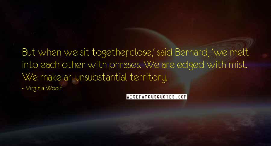 Virginia Woolf Quotes: But when we sit together, close,' said Bernard, 'we melt into each other with phrases. We are edged with mist. We make an unsubstantial territory.