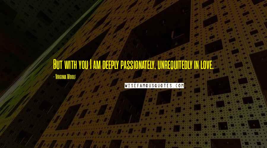 Virginia Woolf Quotes: But with you I am deeply passionately, unrequitedly in love.