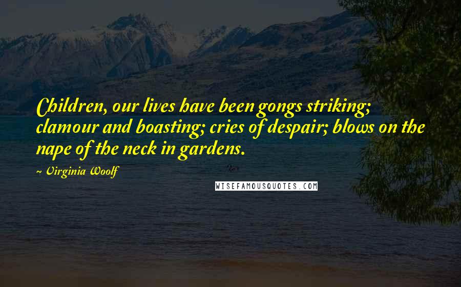 Virginia Woolf Quotes: Children, our lives have been gongs striking; clamour and boasting; cries of despair; blows on the nape of the neck in gardens.