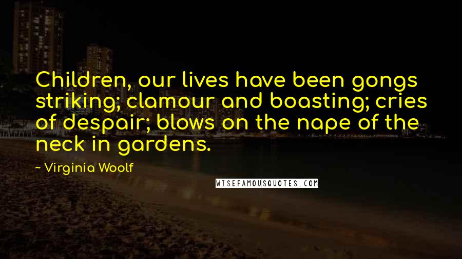 Virginia Woolf Quotes: Children, our lives have been gongs striking; clamour and boasting; cries of despair; blows on the nape of the neck in gardens.