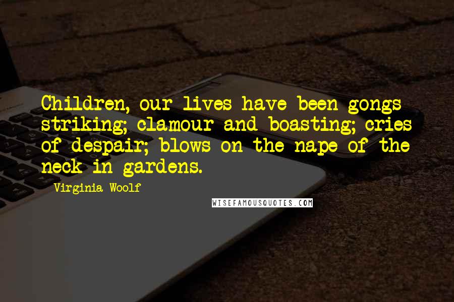 Virginia Woolf Quotes: Children, our lives have been gongs striking; clamour and boasting; cries of despair; blows on the nape of the neck in gardens.