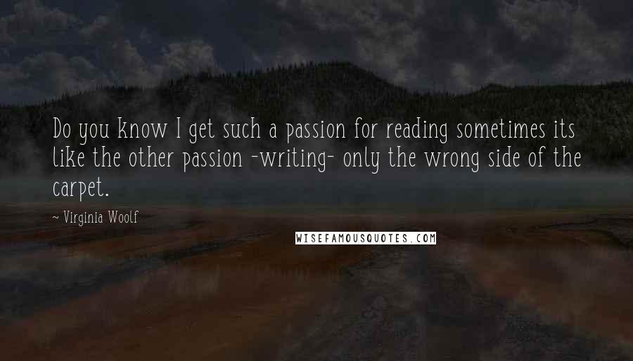 Virginia Woolf Quotes: Do you know I get such a passion for reading sometimes its like the other passion -writing- only the wrong side of the carpet.