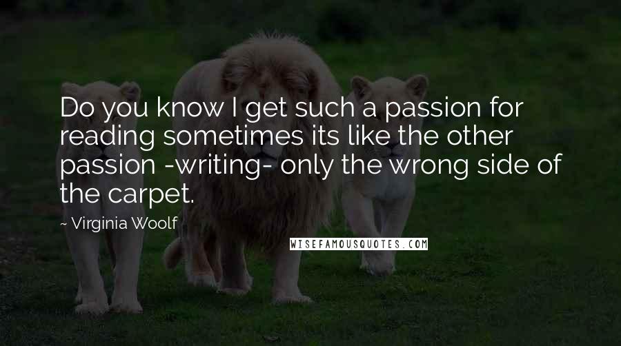 Virginia Woolf Quotes: Do you know I get such a passion for reading sometimes its like the other passion -writing- only the wrong side of the carpet.