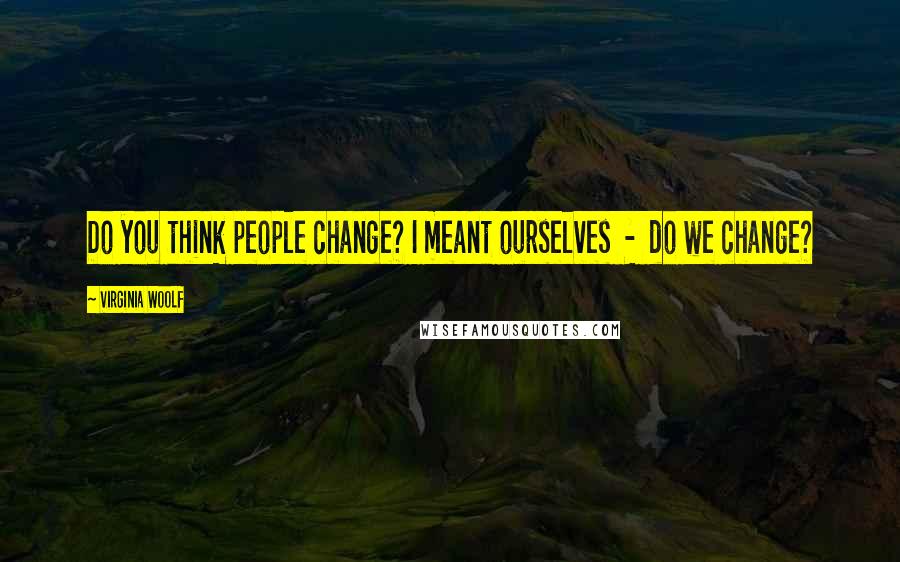 Virginia Woolf Quotes: Do you think people change? I meant ourselves - do we change?