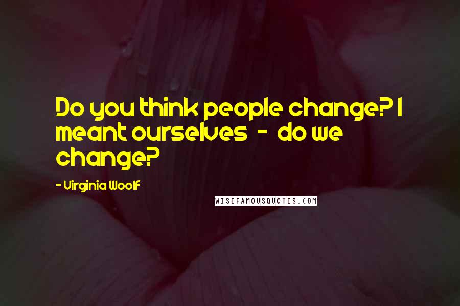 Virginia Woolf Quotes: Do you think people change? I meant ourselves  -  do we change?