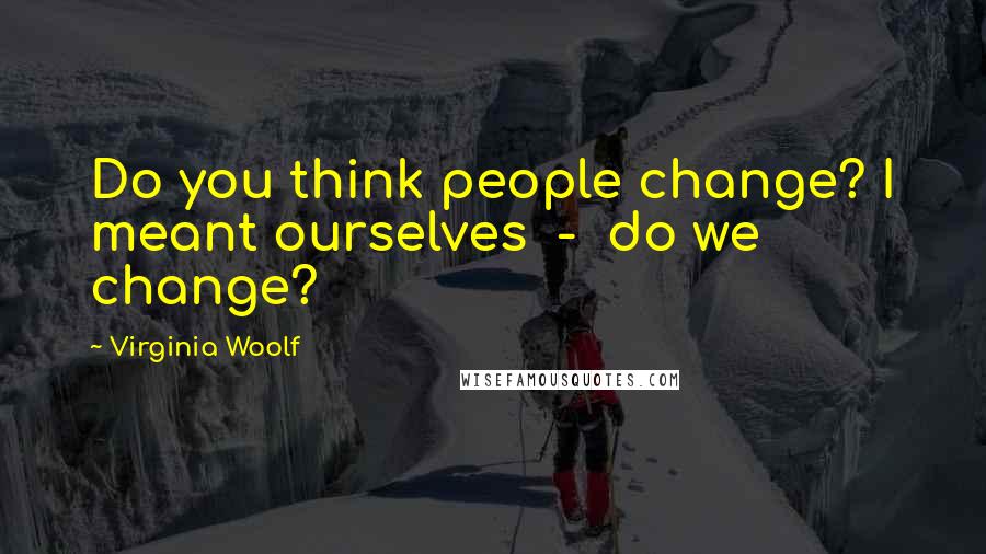 Virginia Woolf Quotes: Do you think people change? I meant ourselves  -  do we change?