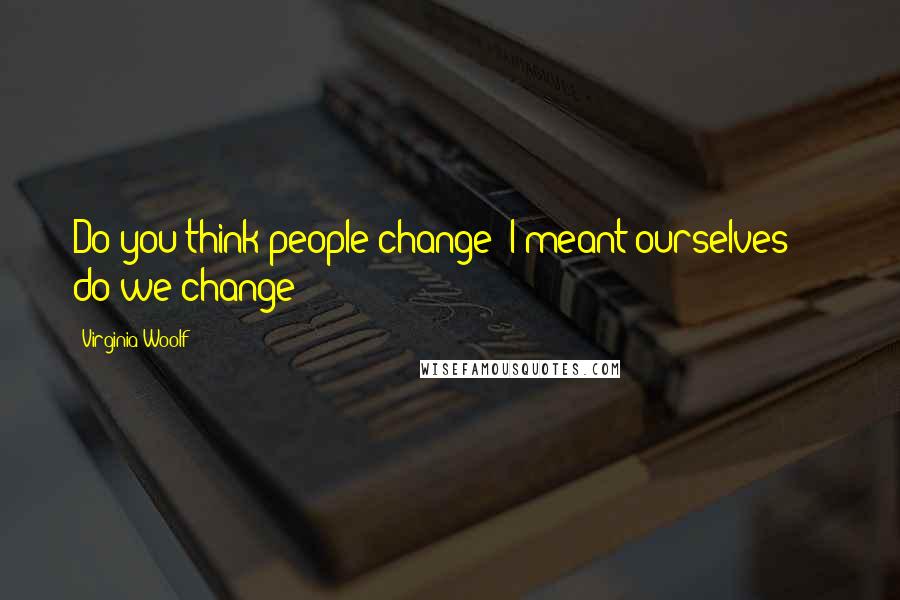 Virginia Woolf Quotes: Do you think people change? I meant ourselves  -  do we change?