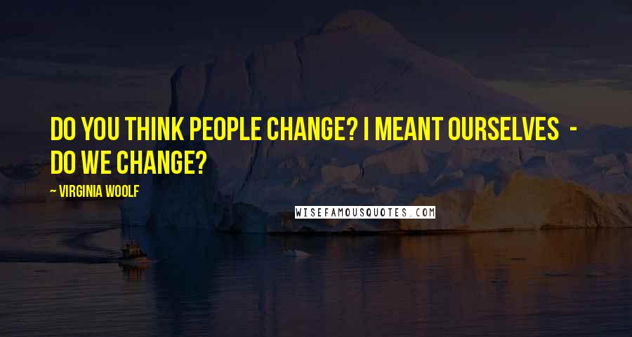 Virginia Woolf Quotes: Do you think people change? I meant ourselves  -  do we change?