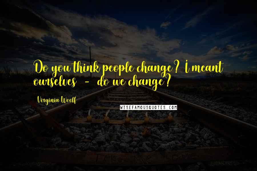 Virginia Woolf Quotes: Do you think people change? I meant ourselves  -  do we change?