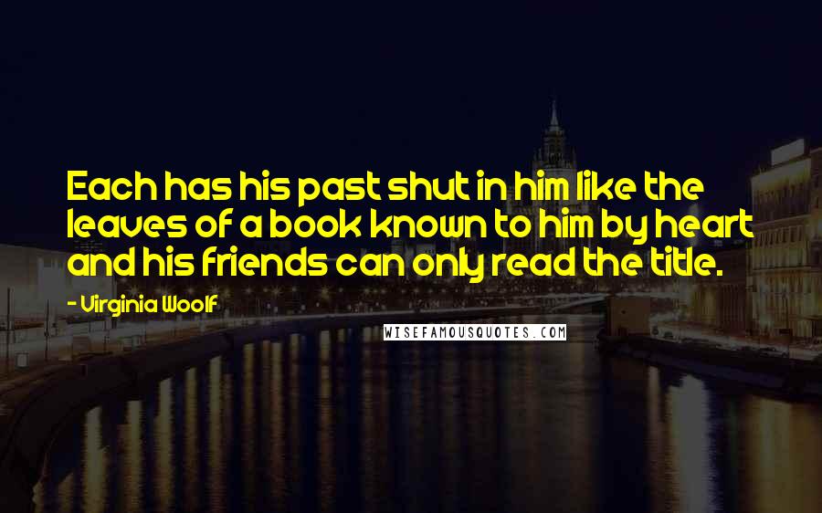 Virginia Woolf Quotes: Each has his past shut in him like the leaves of a book known to him by heart and his friends can only read the title.