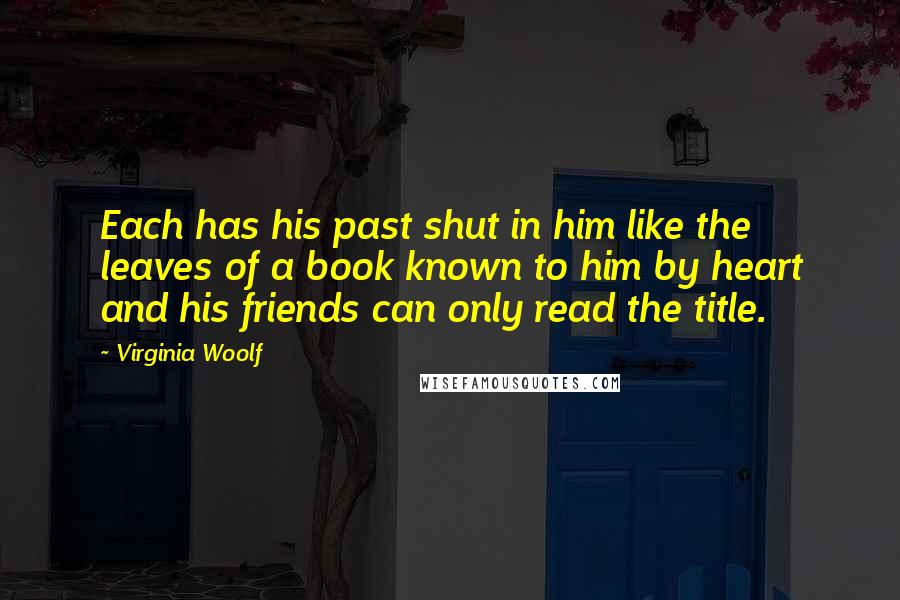Virginia Woolf Quotes: Each has his past shut in him like the leaves of a book known to him by heart and his friends can only read the title.