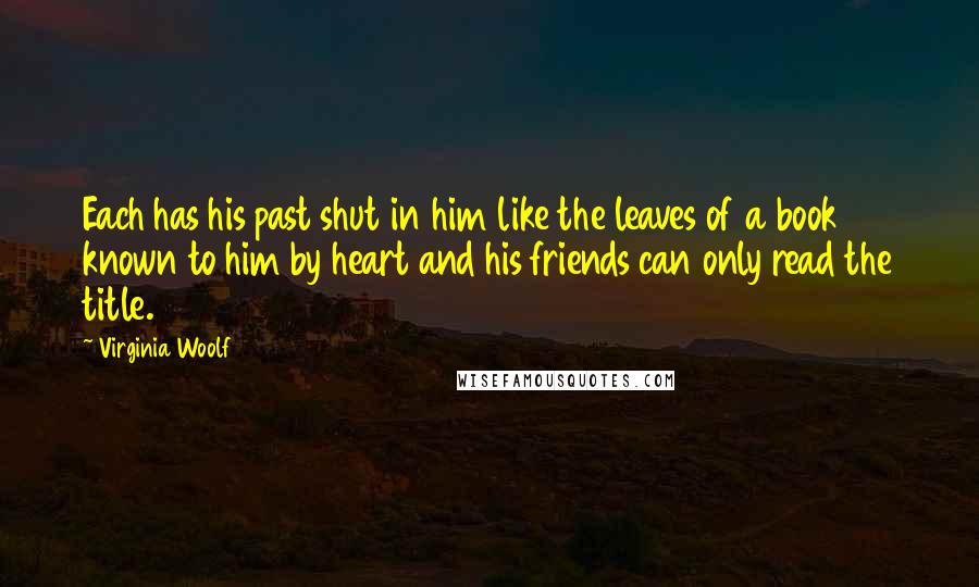 Virginia Woolf Quotes: Each has his past shut in him like the leaves of a book known to him by heart and his friends can only read the title.