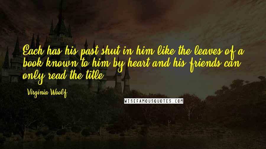 Virginia Woolf Quotes: Each has his past shut in him like the leaves of a book known to him by heart and his friends can only read the title.