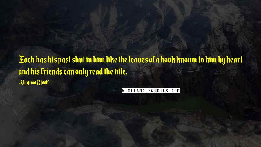 Virginia Woolf Quotes: Each has his past shut in him like the leaves of a book known to him by heart and his friends can only read the title.