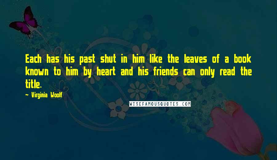 Virginia Woolf Quotes: Each has his past shut in him like the leaves of a book known to him by heart and his friends can only read the title.