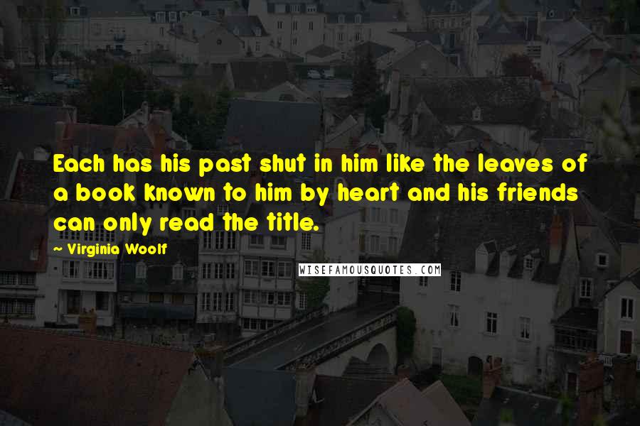 Virginia Woolf Quotes: Each has his past shut in him like the leaves of a book known to him by heart and his friends can only read the title.