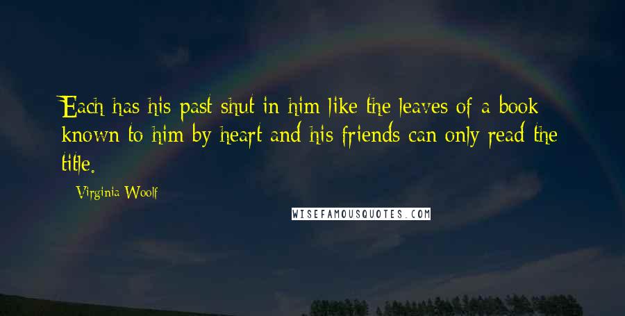 Virginia Woolf Quotes: Each has his past shut in him like the leaves of a book known to him by heart and his friends can only read the title.