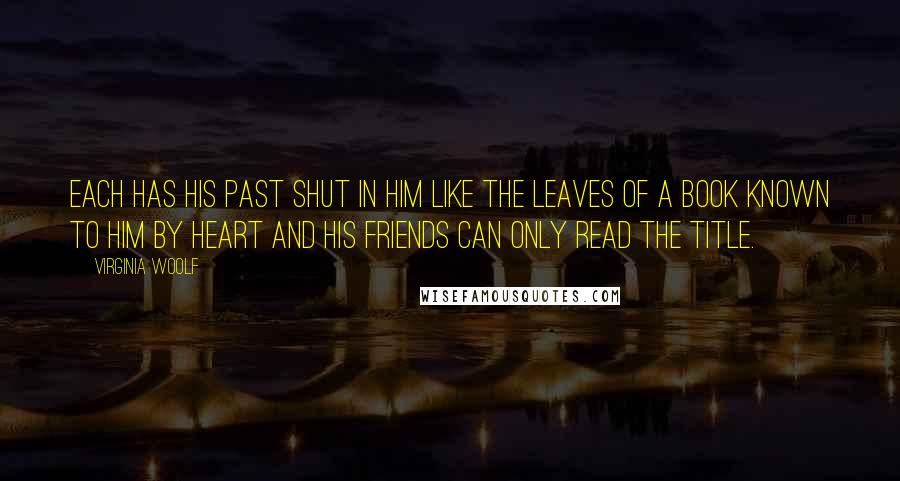 Virginia Woolf Quotes: Each has his past shut in him like the leaves of a book known to him by heart and his friends can only read the title.