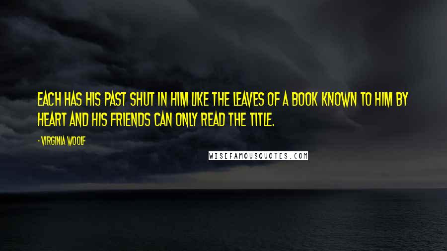 Virginia Woolf Quotes: Each has his past shut in him like the leaves of a book known to him by heart and his friends can only read the title.