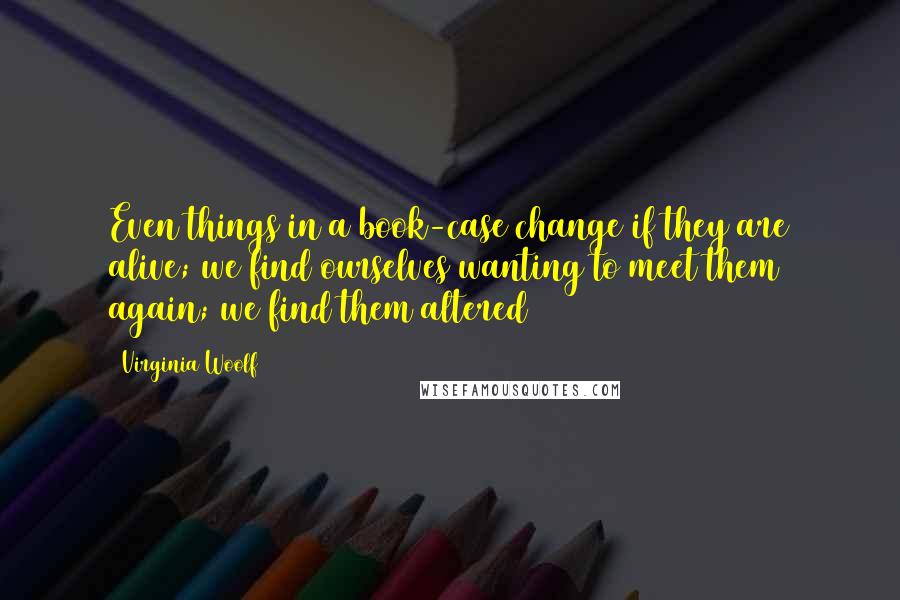 Virginia Woolf Quotes: Even things in a book-case change if they are alive; we find ourselves wanting to meet them again; we find them altered