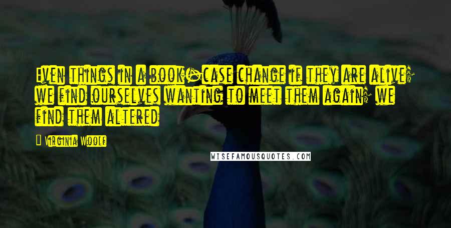 Virginia Woolf Quotes: Even things in a book-case change if they are alive; we find ourselves wanting to meet them again; we find them altered