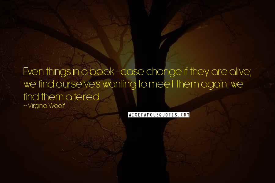 Virginia Woolf Quotes: Even things in a book-case change if they are alive; we find ourselves wanting to meet them again; we find them altered