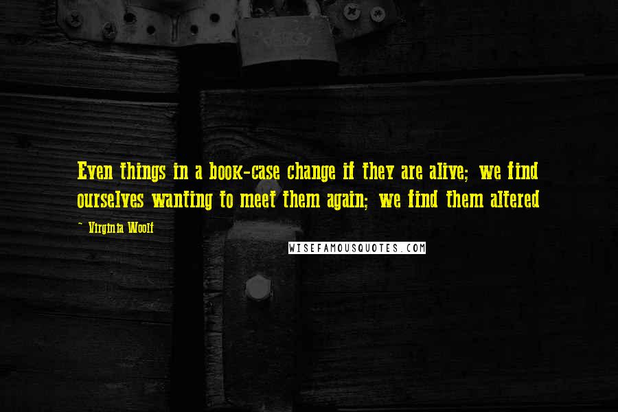 Virginia Woolf Quotes: Even things in a book-case change if they are alive; we find ourselves wanting to meet them again; we find them altered