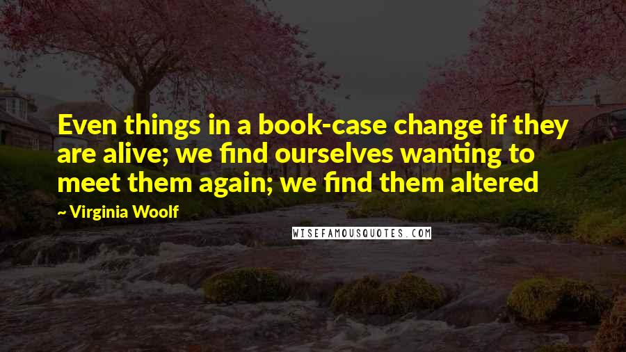 Virginia Woolf Quotes: Even things in a book-case change if they are alive; we find ourselves wanting to meet them again; we find them altered