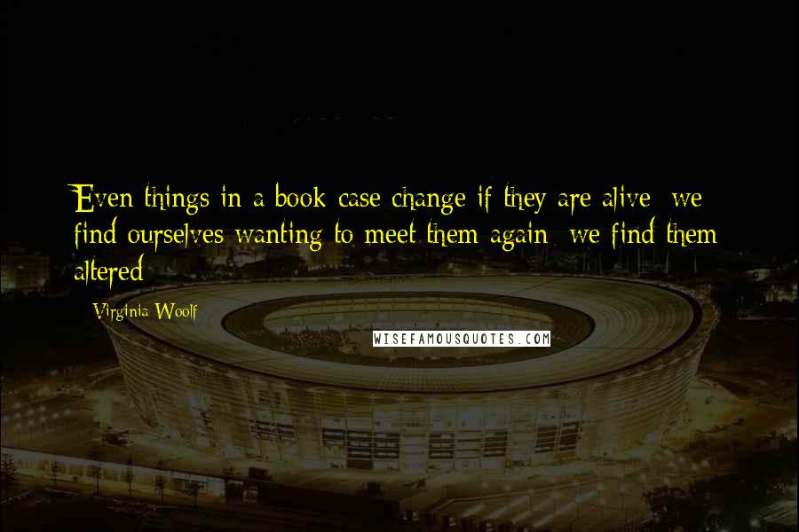 Virginia Woolf Quotes: Even things in a book-case change if they are alive; we find ourselves wanting to meet them again; we find them altered