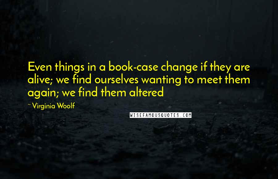 Virginia Woolf Quotes: Even things in a book-case change if they are alive; we find ourselves wanting to meet them again; we find them altered