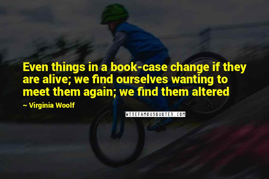 Virginia Woolf Quotes: Even things in a book-case change if they are alive; we find ourselves wanting to meet them again; we find them altered