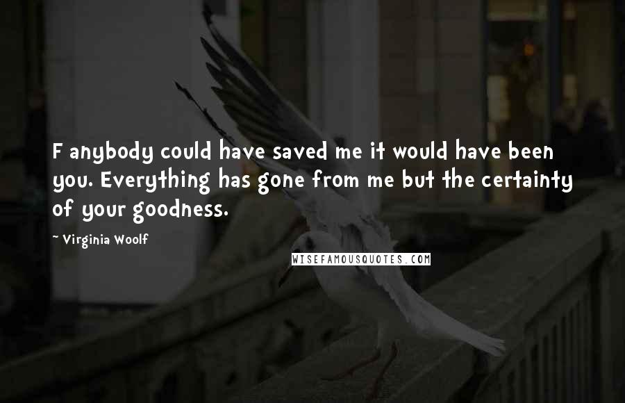 Virginia Woolf Quotes: F anybody could have saved me it would have been you. Everything has gone from me but the certainty of your goodness.