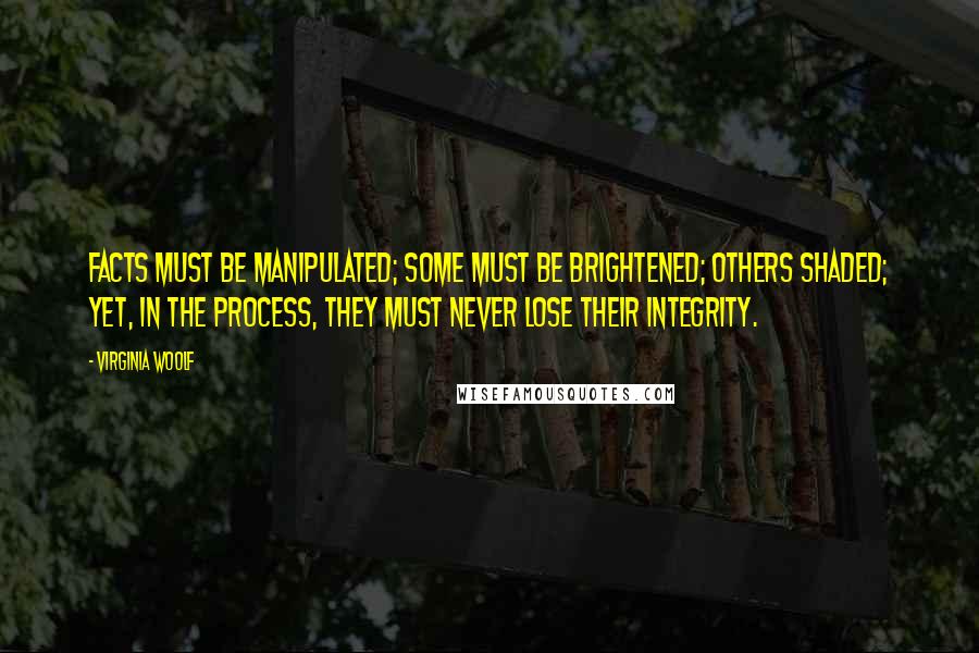 Virginia Woolf Quotes: Facts must be manipulated; some must be brightened; others shaded; yet, in the process, they must never lose their integrity.