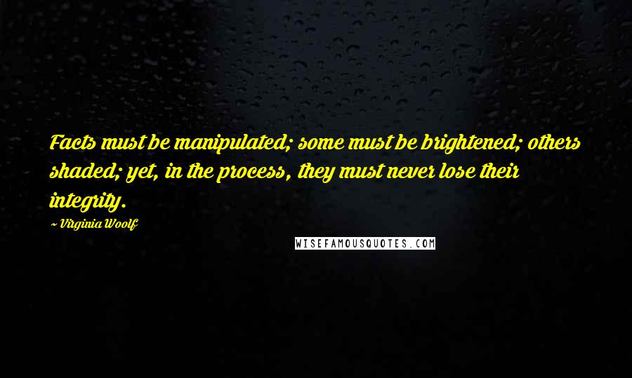 Virginia Woolf Quotes: Facts must be manipulated; some must be brightened; others shaded; yet, in the process, they must never lose their integrity.