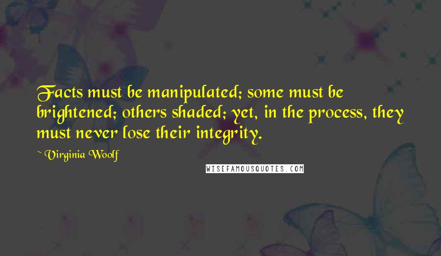 Virginia Woolf Quotes: Facts must be manipulated; some must be brightened; others shaded; yet, in the process, they must never lose their integrity.