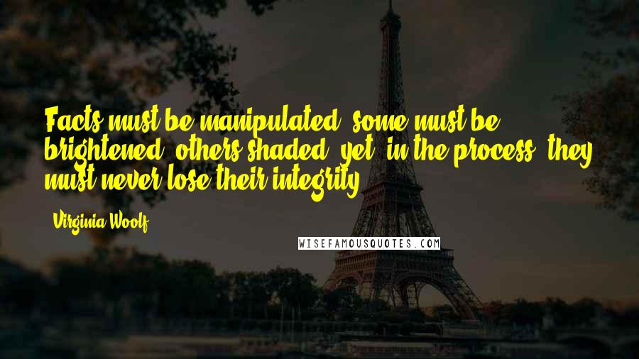 Virginia Woolf Quotes: Facts must be manipulated; some must be brightened; others shaded; yet, in the process, they must never lose their integrity.