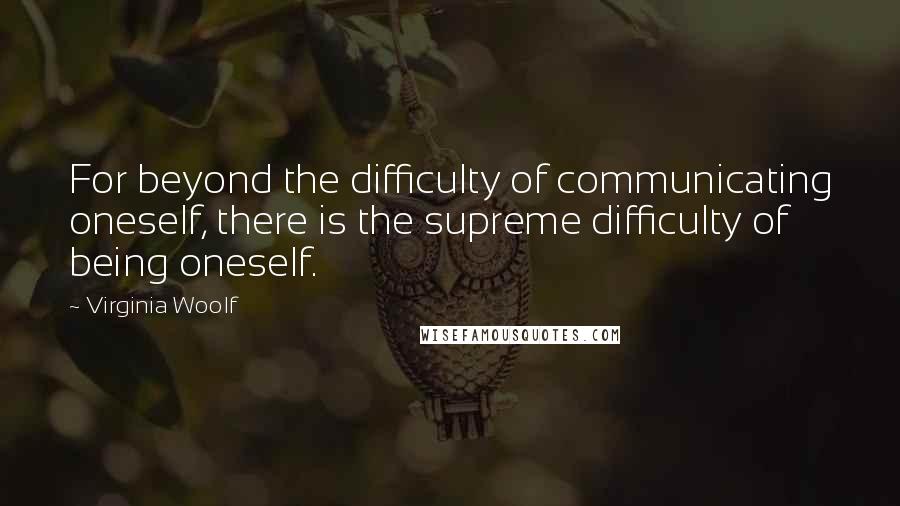 Virginia Woolf Quotes: For beyond the difficulty of communicating oneself, there is the supreme difficulty of being oneself.