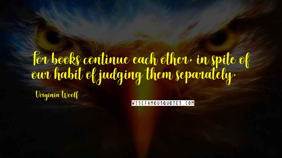 Virginia Woolf Quotes: For books continue each other, in spite of our habit of judging them separately.