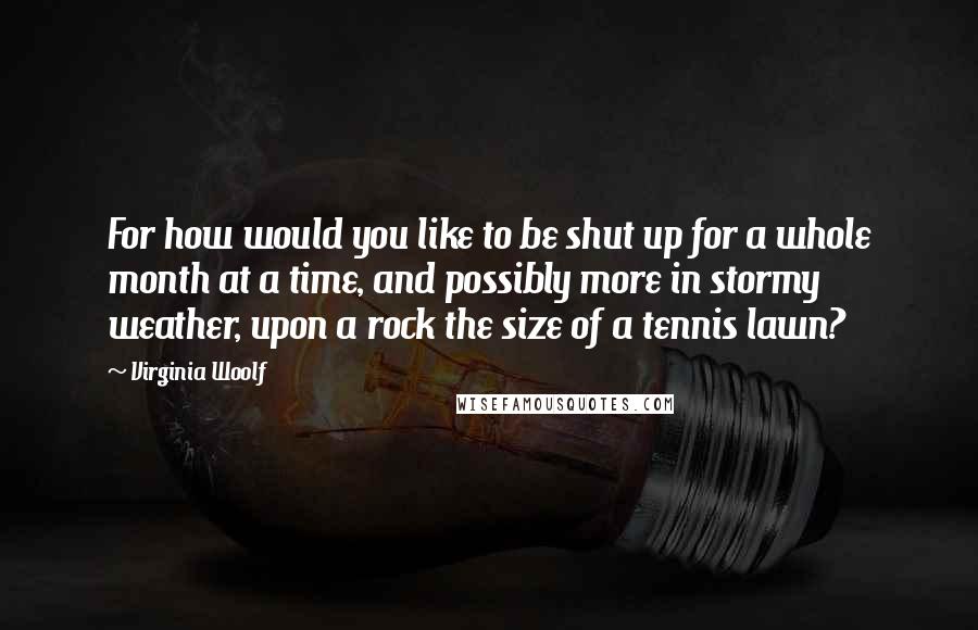 Virginia Woolf Quotes: For how would you like to be shut up for a whole month at a time, and possibly more in stormy weather, upon a rock the size of a tennis lawn?