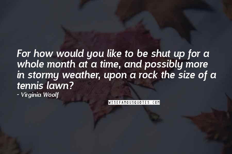 Virginia Woolf Quotes: For how would you like to be shut up for a whole month at a time, and possibly more in stormy weather, upon a rock the size of a tennis lawn?