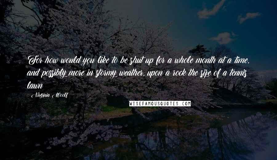 Virginia Woolf Quotes: For how would you like to be shut up for a whole month at a time, and possibly more in stormy weather, upon a rock the size of a tennis lawn?