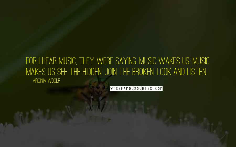 Virginia Woolf Quotes: For I hear music, they were saying. Music wakes us. Music makes us see the hidden, join the broken. Look and listen.