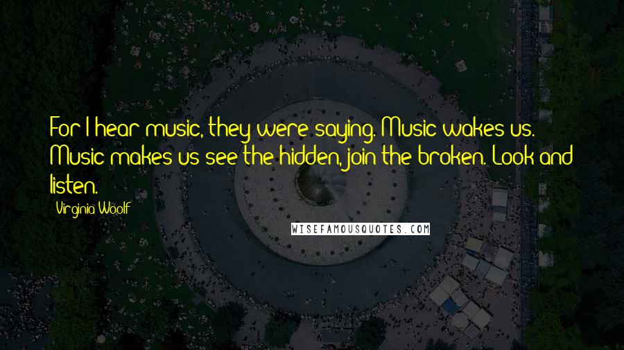 Virginia Woolf Quotes: For I hear music, they were saying. Music wakes us. Music makes us see the hidden, join the broken. Look and listen.