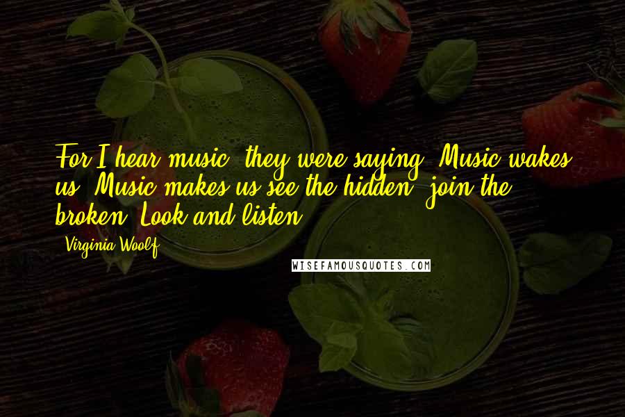 Virginia Woolf Quotes: For I hear music, they were saying. Music wakes us. Music makes us see the hidden, join the broken. Look and listen.