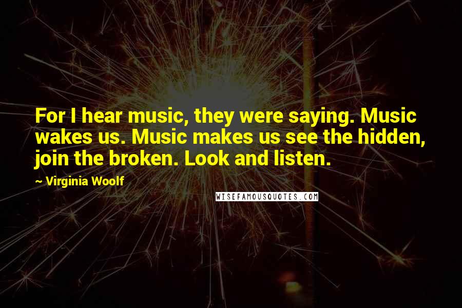 Virginia Woolf Quotes: For I hear music, they were saying. Music wakes us. Music makes us see the hidden, join the broken. Look and listen.