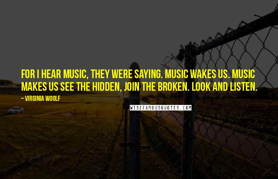 Virginia Woolf Quotes: For I hear music, they were saying. Music wakes us. Music makes us see the hidden, join the broken. Look and listen.