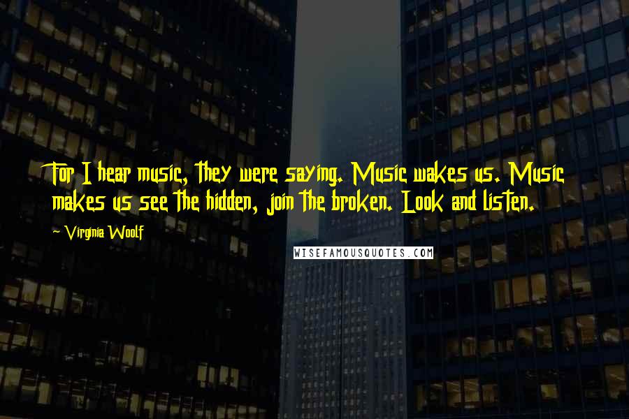 Virginia Woolf Quotes: For I hear music, they were saying. Music wakes us. Music makes us see the hidden, join the broken. Look and listen.