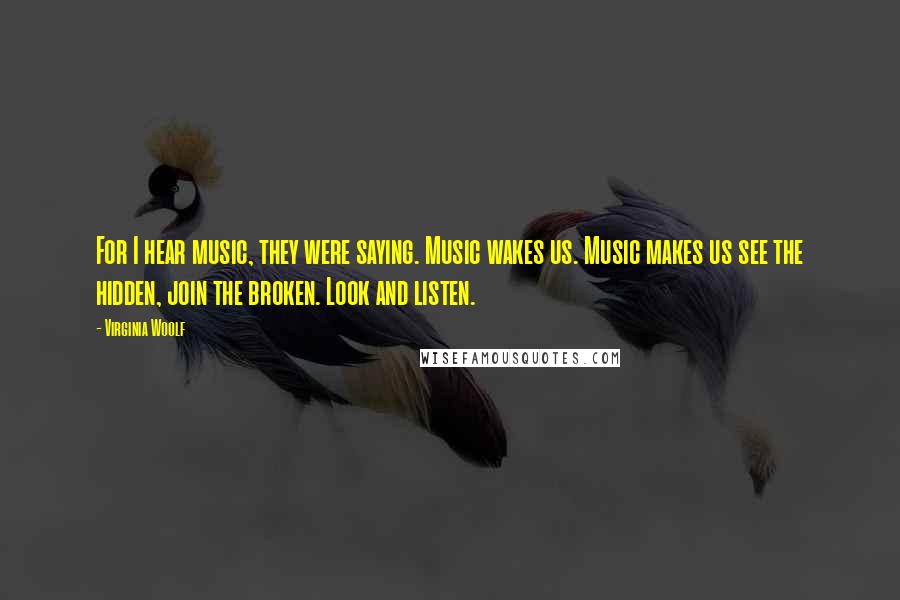 Virginia Woolf Quotes: For I hear music, they were saying. Music wakes us. Music makes us see the hidden, join the broken. Look and listen.