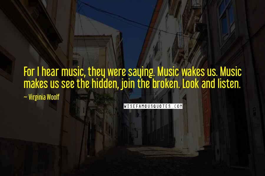 Virginia Woolf Quotes: For I hear music, they were saying. Music wakes us. Music makes us see the hidden, join the broken. Look and listen.