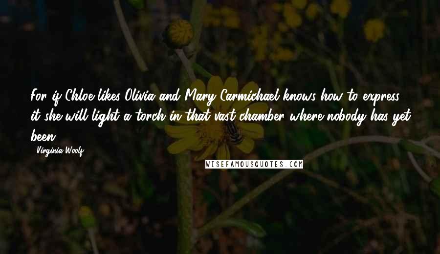 Virginia Woolf Quotes: For if Chloe likes Olivia and Mary Carmichael knows how to express it she will light a torch in that vast chamber where nobody has yet been.